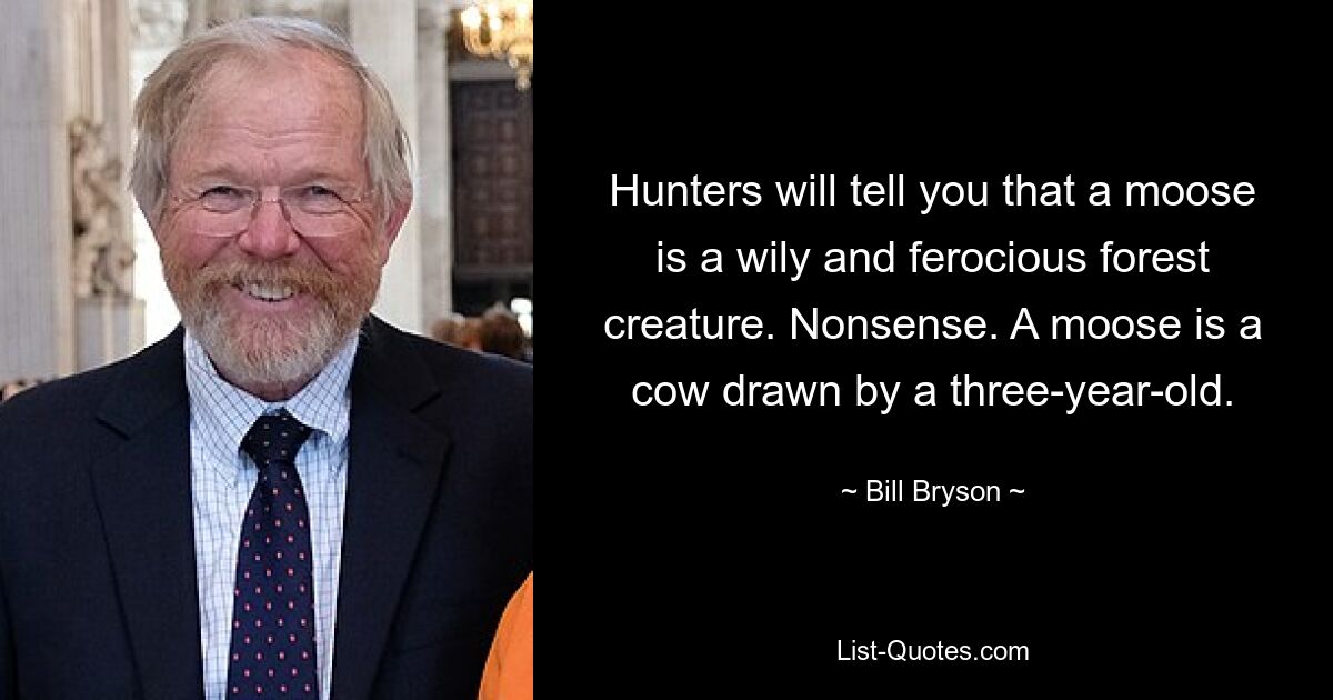 Hunters will tell you that a moose is a wily and ferocious forest creature. Nonsense. A moose is a cow drawn by a three-year-old. — © Bill Bryson