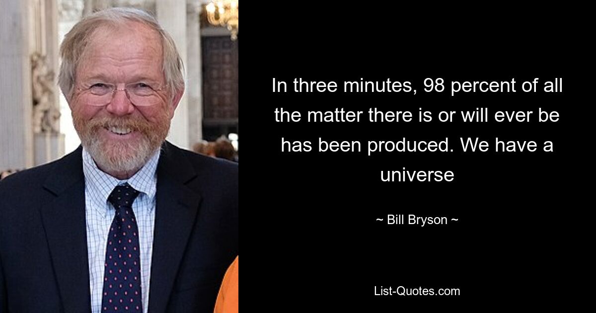 In three minutes, 98 percent of all the matter there is or will ever be has been produced. We have a universe — © Bill Bryson