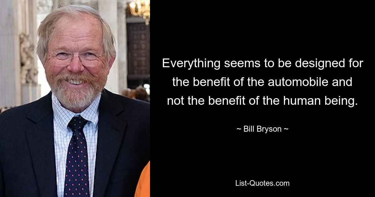 Everything seems to be designed for the benefit of the automobile and not the benefit of the human being. — © Bill Bryson