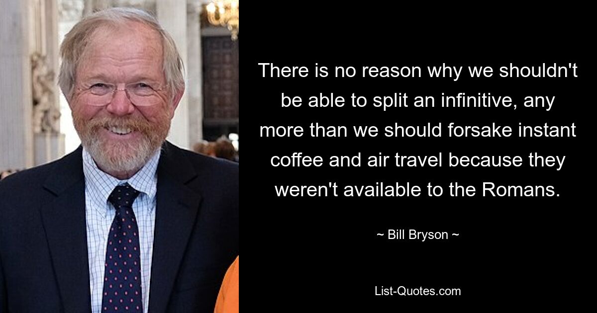 There is no reason why we shouldn't be able to split an infinitive, any more than we should forsake instant coffee and air travel because they weren't available to the Romans. — © Bill Bryson