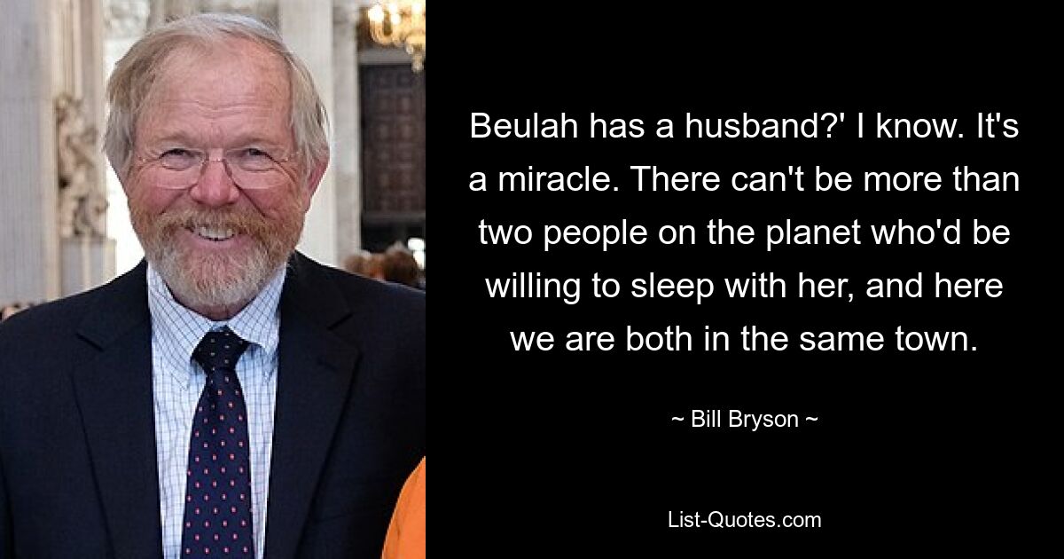 Beulah has a husband?' I know. It's a miracle. There can't be more than two people on the planet who'd be willing to sleep with her, and here we are both in the same town. — © Bill Bryson