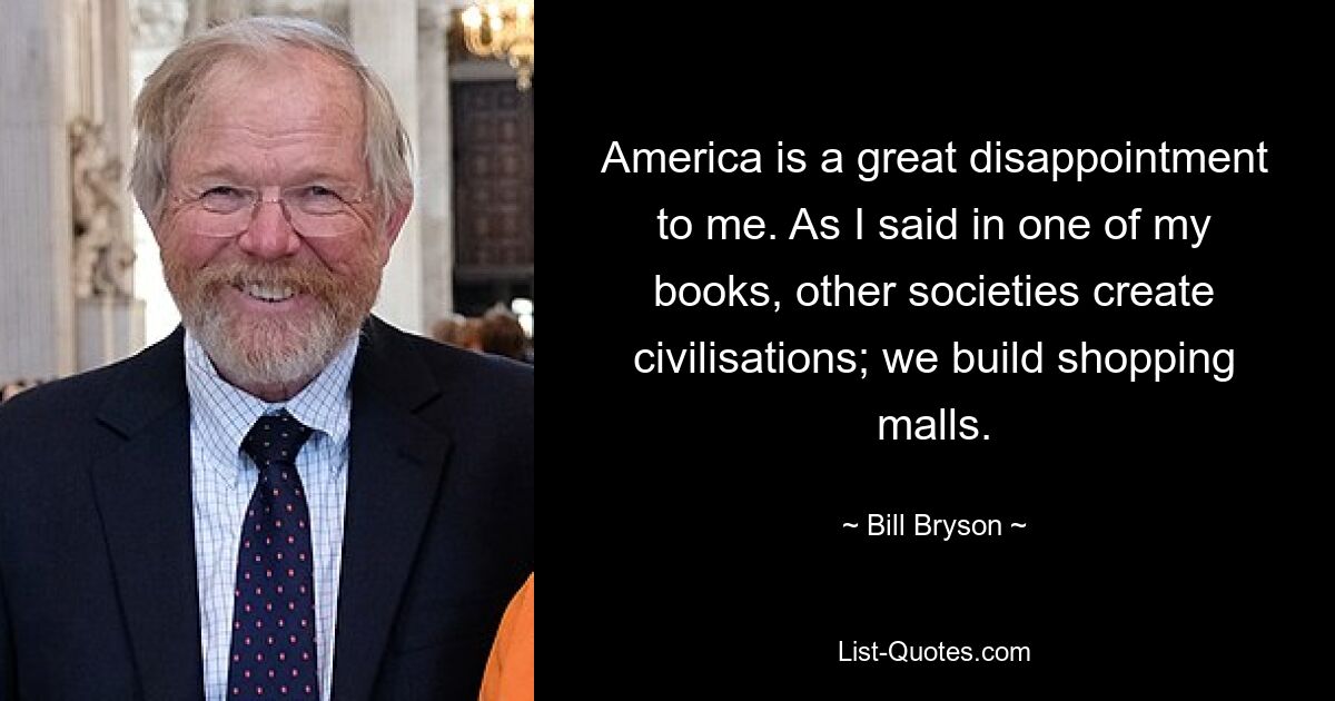 America is a great disappointment to me. As I said in one of my books, other societies create civilisations; we build shopping malls. — © Bill Bryson