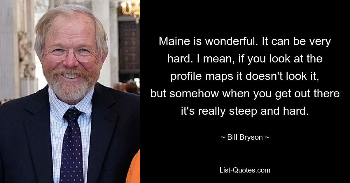 Maine is wonderful. It can be very hard. I mean, if you look at the profile maps it doesn't look it, but somehow when you get out there it's really steep and hard. — © Bill Bryson