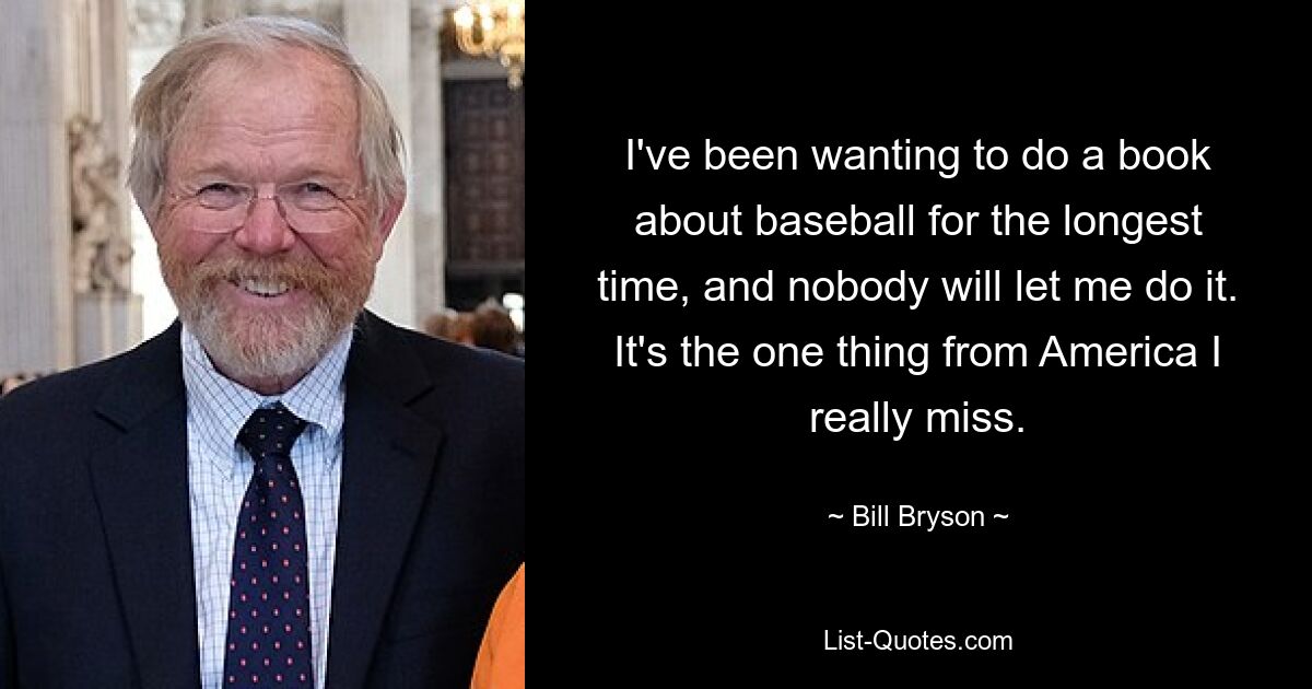 I've been wanting to do a book about baseball for the longest time, and nobody will let me do it. It's the one thing from America I really miss. — © Bill Bryson