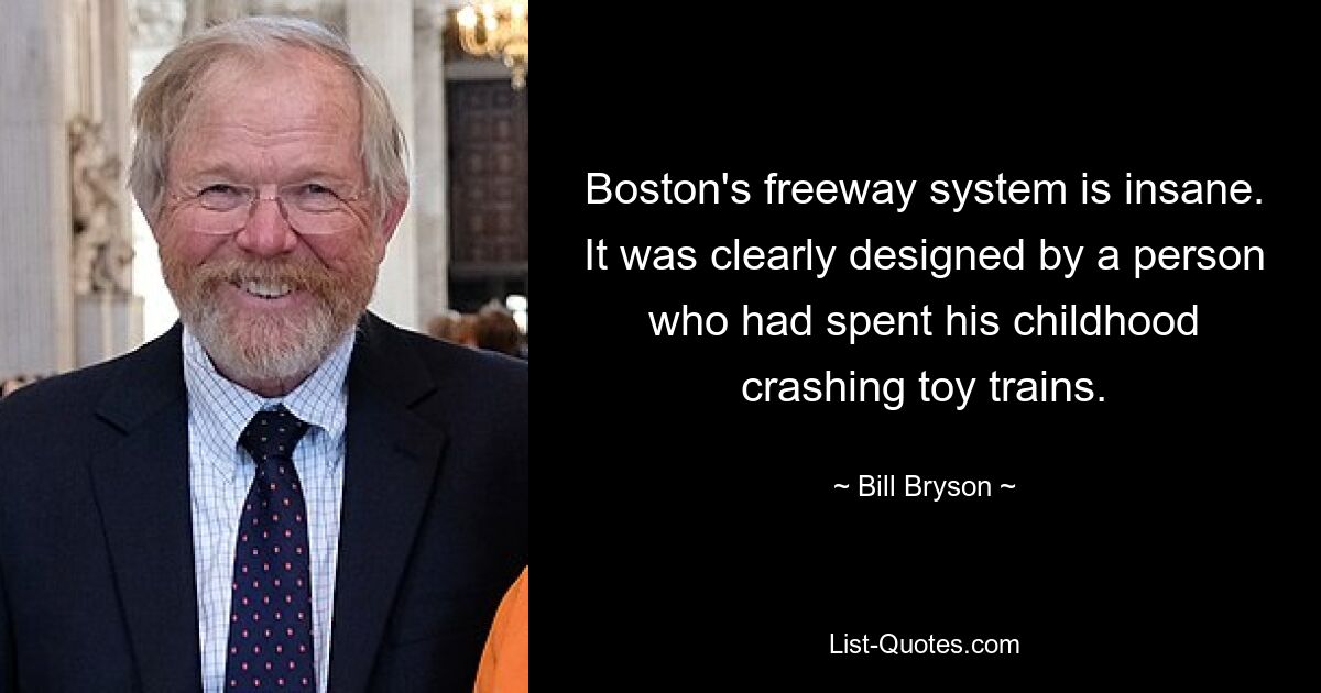 Boston's freeway system is insane. It was clearly designed by a person who had spent his childhood crashing toy trains. — © Bill Bryson