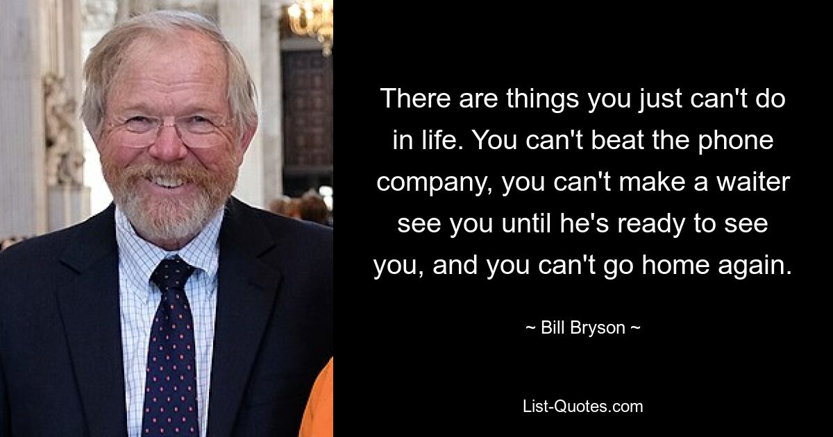 There are things you just can't do in life. You can't beat the phone company, you can't make a waiter see you until he's ready to see you, and you can't go home again. — © Bill Bryson