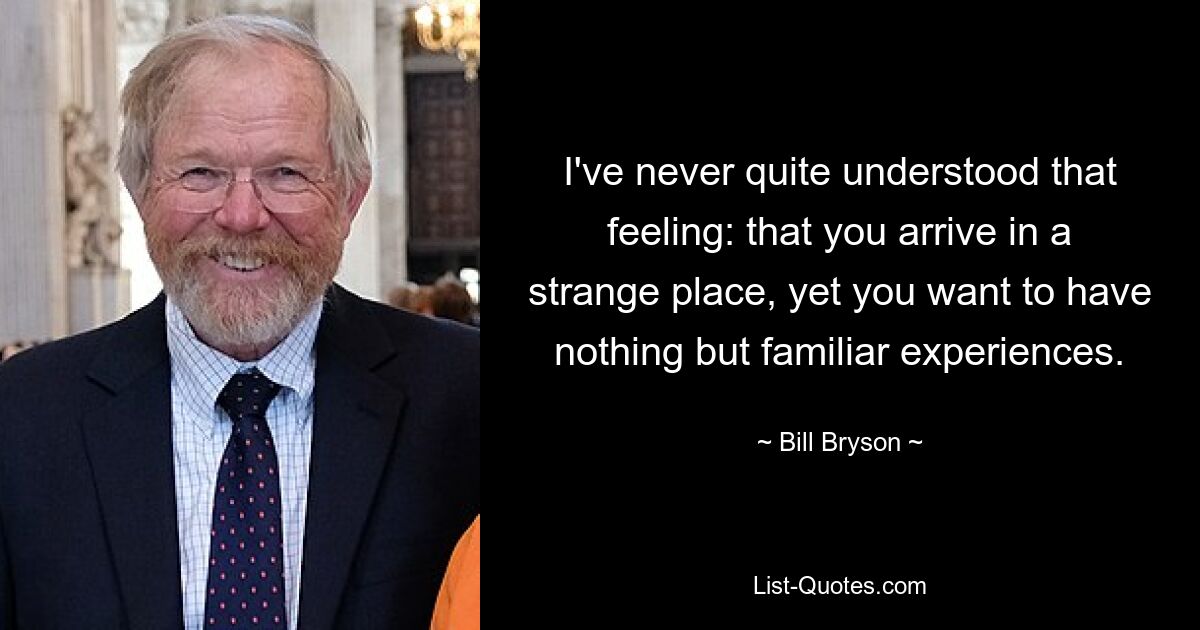 I've never quite understood that feeling: that you arrive in a strange place, yet you want to have nothing but familiar experiences. — © Bill Bryson