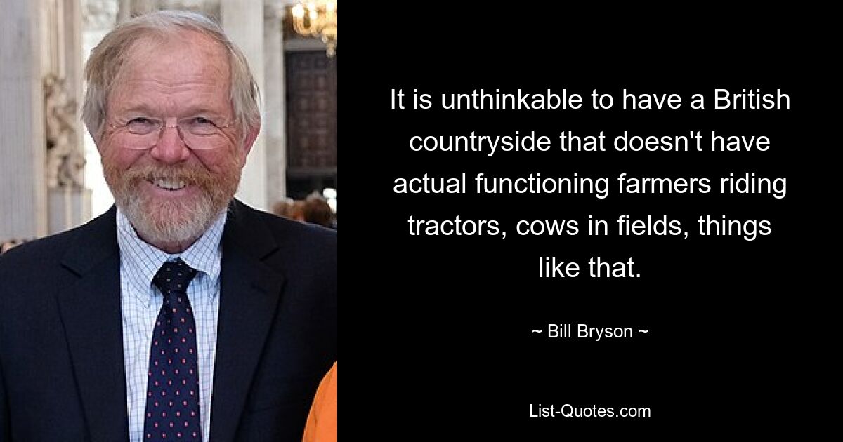 It is unthinkable to have a British countryside that doesn't have actual functioning farmers riding tractors, cows in fields, things like that. — © Bill Bryson