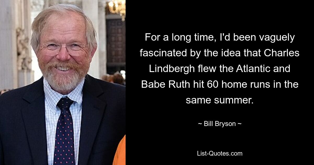 For a long time, I'd been vaguely fascinated by the idea that Charles Lindbergh flew the Atlantic and Babe Ruth hit 60 home runs in the same summer. — © Bill Bryson