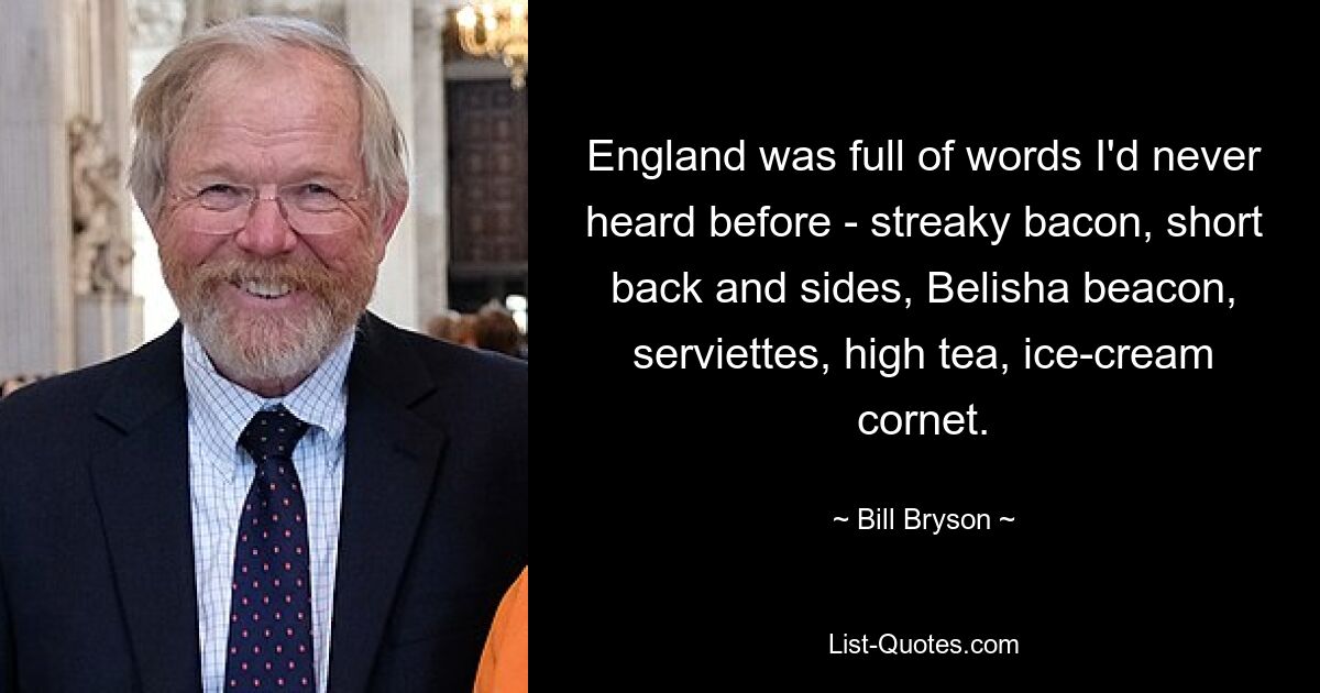 England was full of words I'd never heard before - streaky bacon, short back and sides, Belisha beacon, serviettes, high tea, ice-cream cornet. — © Bill Bryson