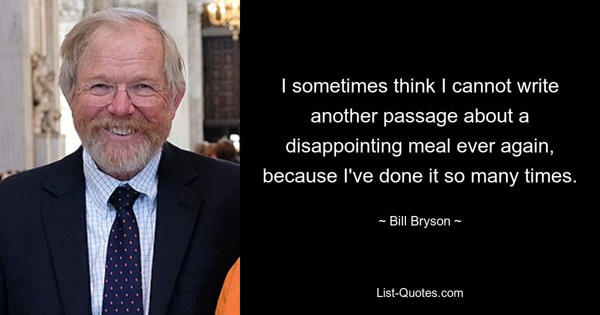 I sometimes think I cannot write another passage about a disappointing meal ever again, because I've done it so many times. — © Bill Bryson