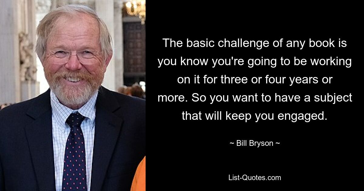 The basic challenge of any book is you know you're going to be working on it for three or four years or more. So you want to have a subject that will keep you engaged. — © Bill Bryson