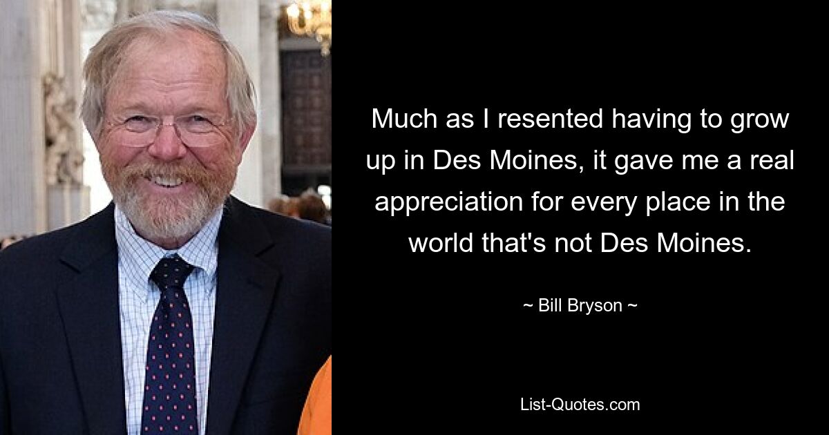 So sehr ich es auch ablehnte, in Des Moines aufwachsen zu müssen, so sehr empfand ich dadurch eine echte Wertschätzung für jeden Ort auf der Welt, der nicht Des Moines ist. — © Bill Bryson