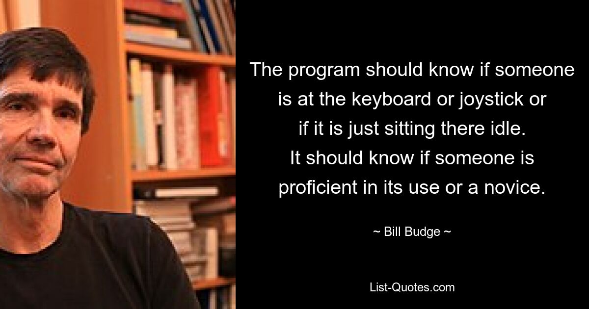 The program should know if someone is at the keyboard or joystick or if it is just sitting there idle. It should know if someone is proficient in its use or a novice. — © Bill Budge