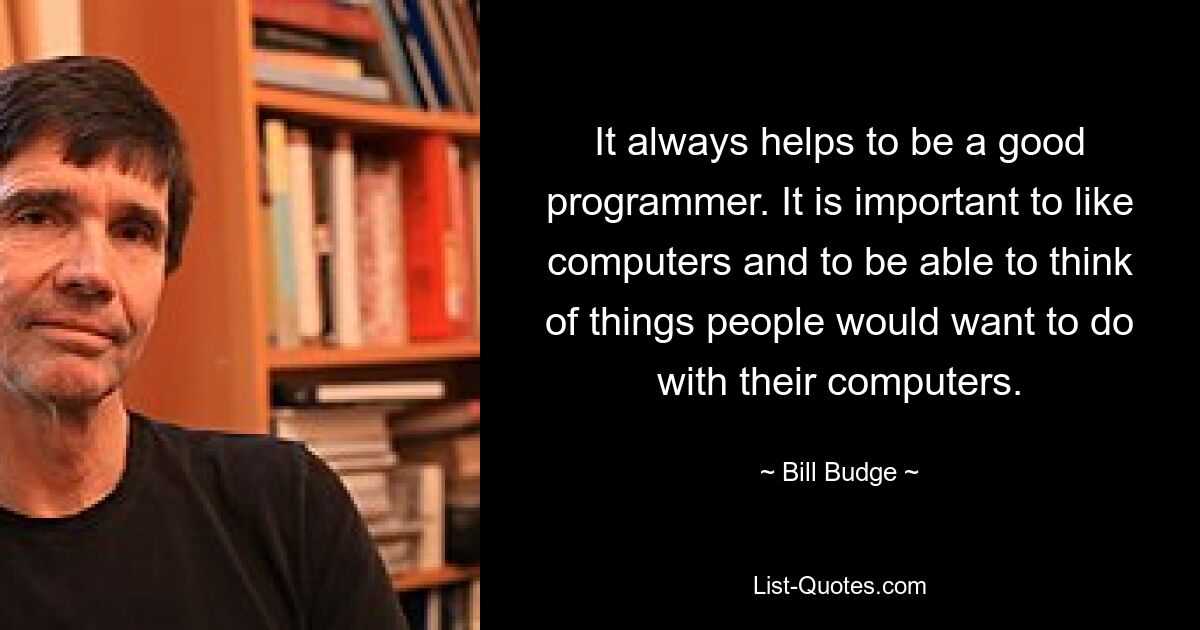 It always helps to be a good programmer. It is important to like computers and to be able to think of things people would want to do with their computers. — © Bill Budge