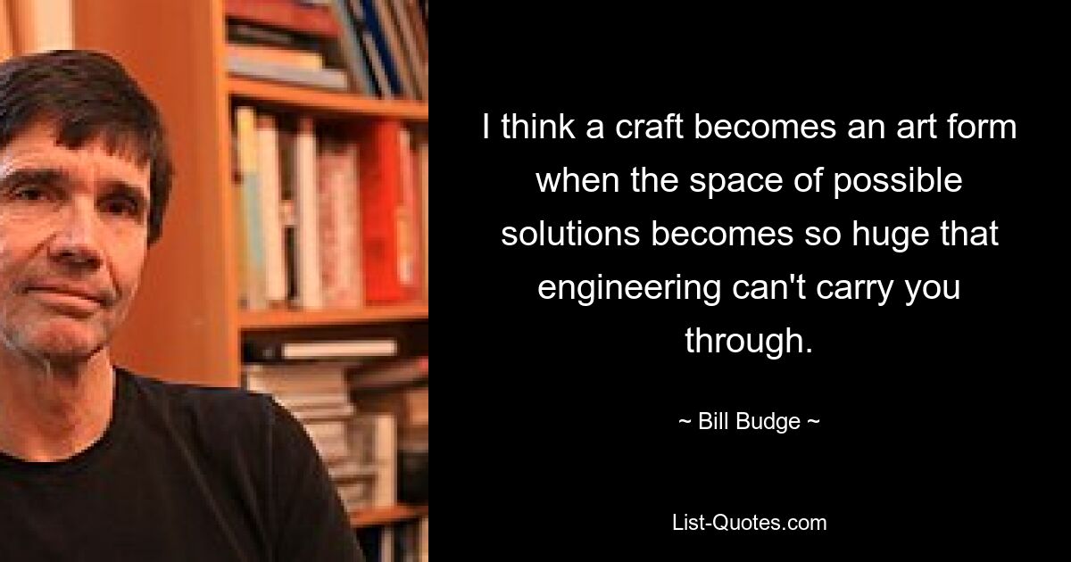 I think a craft becomes an art form when the space of possible solutions becomes so huge that engineering can't carry you through. — © Bill Budge