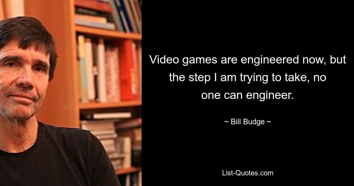 Video games are engineered now, but the step I am trying to take, no one can engineer. — © Bill Budge