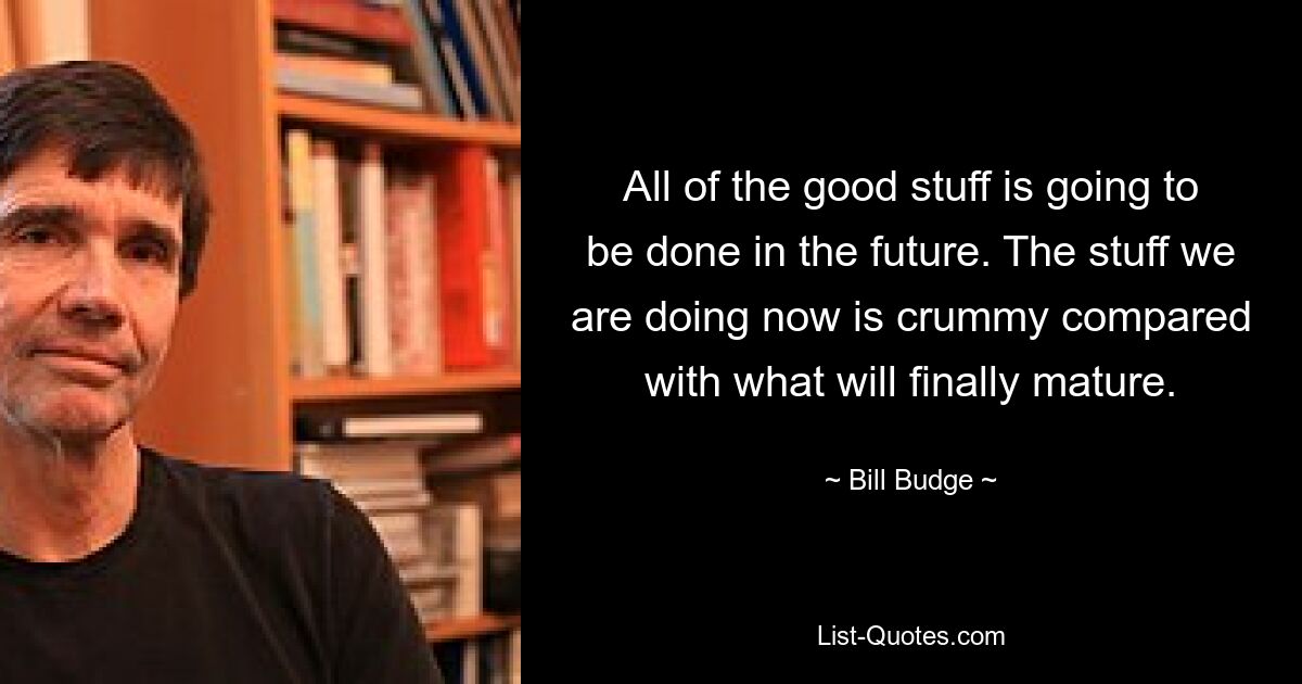 All of the good stuff is going to be done in the future. The stuff we are doing now is crummy compared with what will finally mature. — © Bill Budge