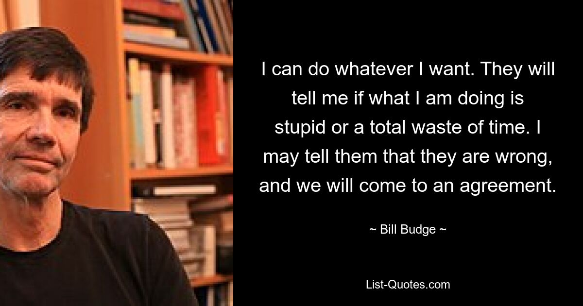 I can do whatever I want. They will tell me if what I am doing is stupid or a total waste of time. I may tell them that they are wrong, and we will come to an agreement. — © Bill Budge