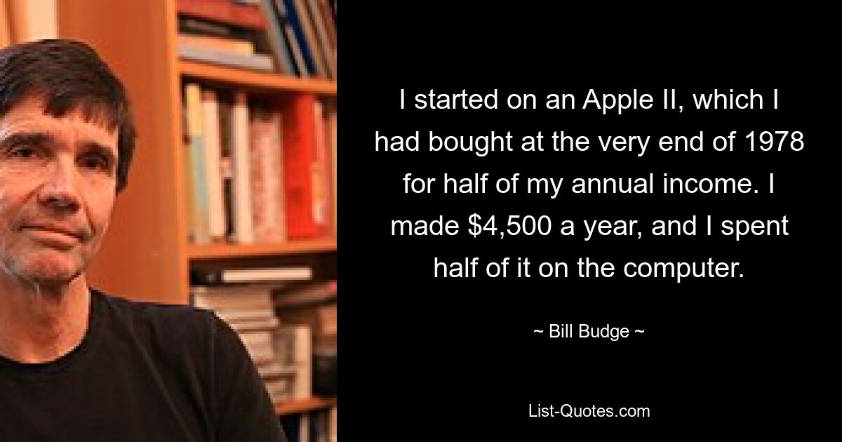 I started on an Apple II, which I had bought at the very end of 1978 for half of my annual income. I made $4,500 a year, and I spent half of it on the computer. — © Bill Budge