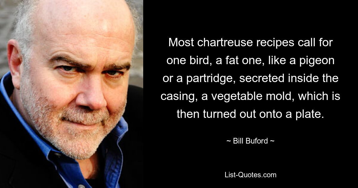 Most chartreuse recipes call for one bird, a fat one, like a pigeon or a partridge, secreted inside the casing, a vegetable mold, which is then turned out onto a plate. — © Bill Buford