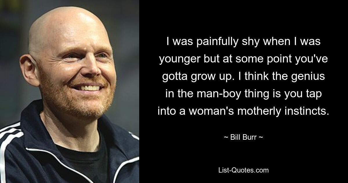 I was painfully shy when I was younger but at some point you've gotta grow up. I think the genius in the man-boy thing is you tap into a woman's motherly instincts. — © Bill Burr