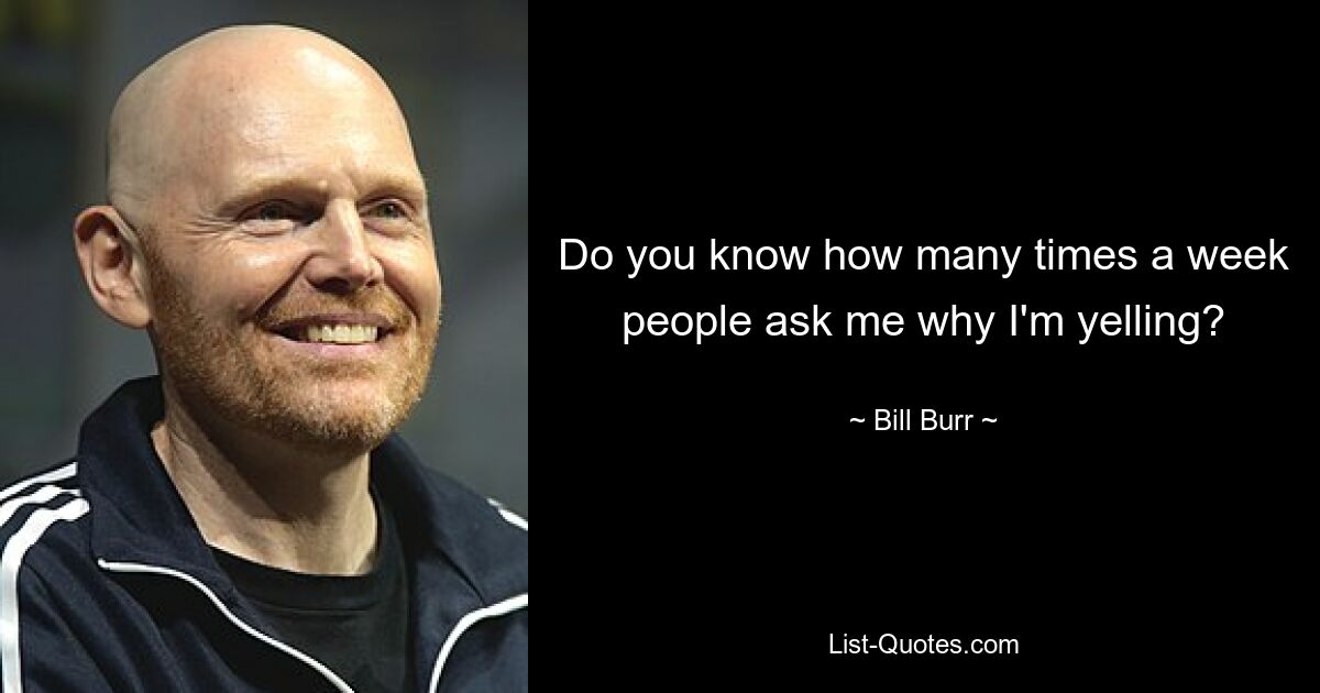 Do you know how many times a week people ask me why I'm yelling? — © Bill Burr