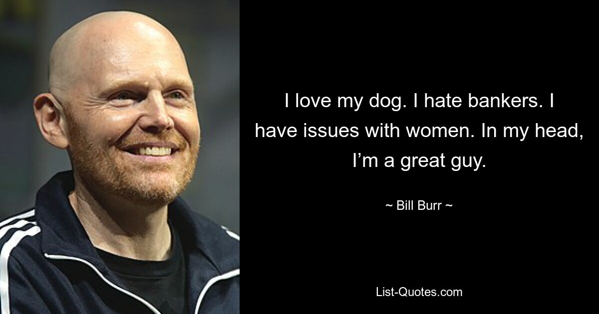 I love my dog. I hate bankers. I have issues with women. In my head, I’m a great guy. — © Bill Burr