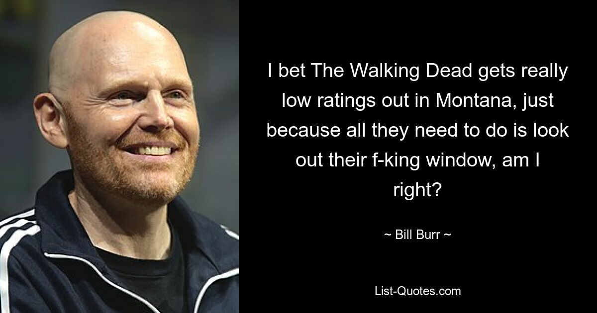 I bet The Walking Dead gets really low ratings out in Montana, just because all they need to do is look out their f-king window, am I right? — © Bill Burr