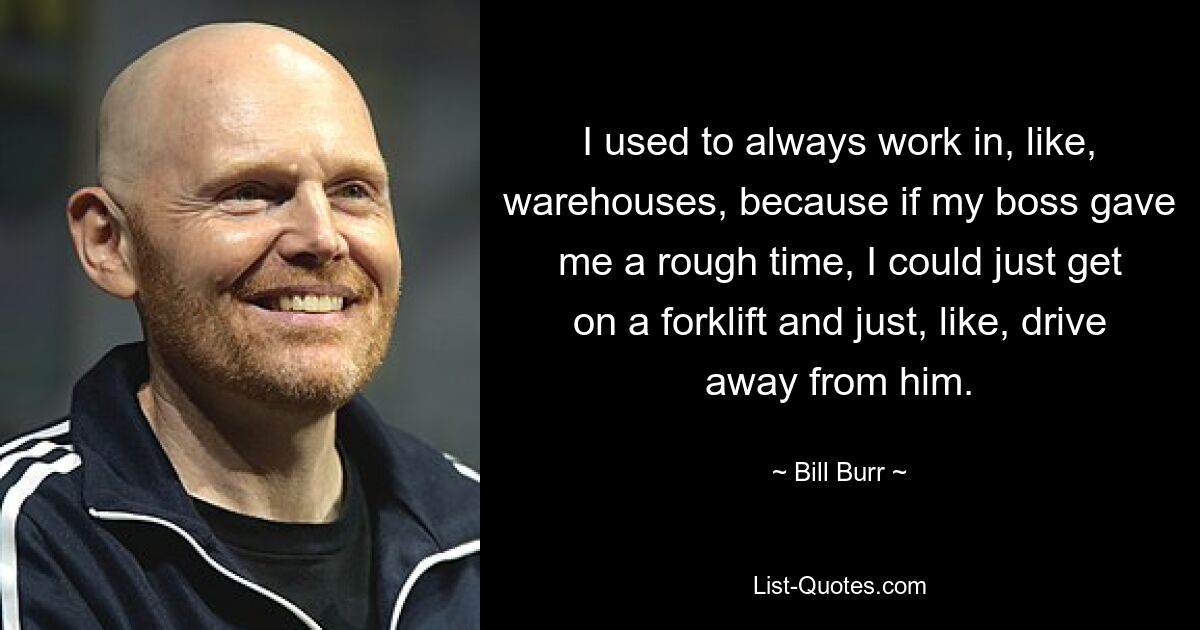 I used to always work in, like, warehouses, because if my boss gave me a rough time, I could just get on a forklift and just, like, drive away from him. — © Bill Burr