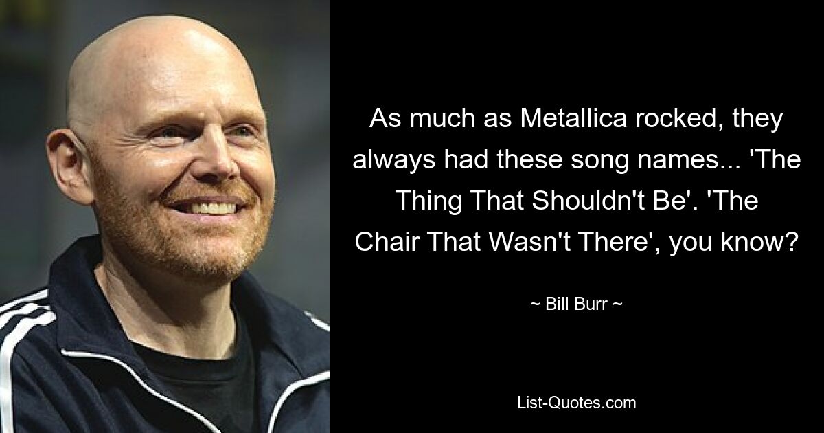 As much as Metallica rocked, they always had these song names... 'The Thing That Shouldn't Be'. 'The Chair That Wasn't There', you know? — © Bill Burr