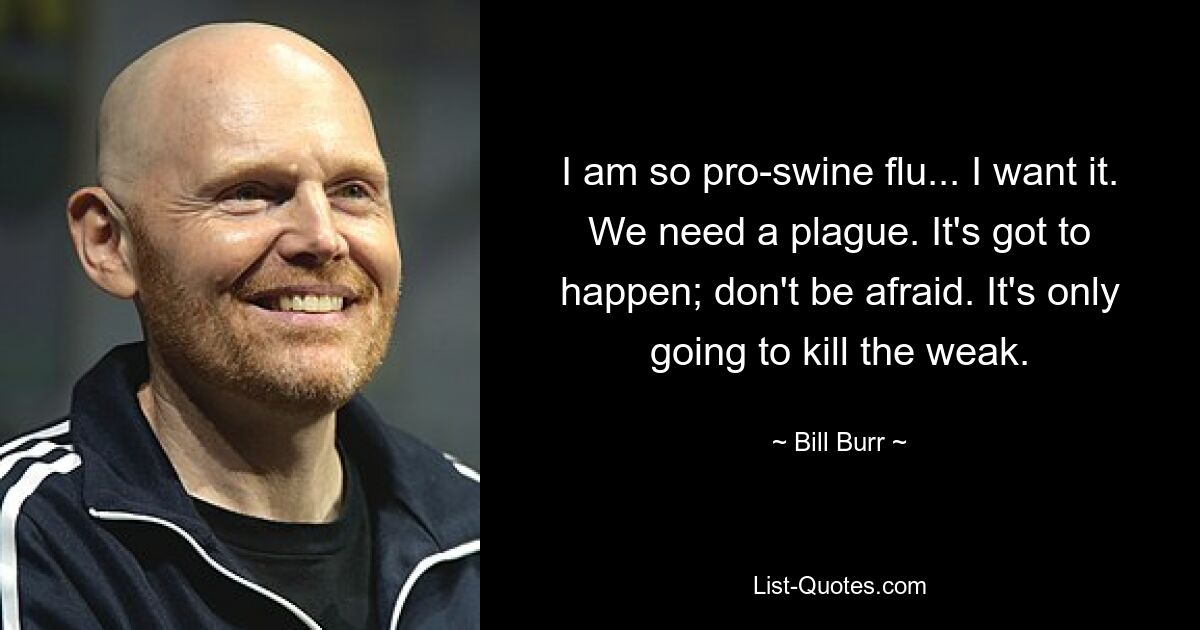 I am so pro-swine flu... I want it. We need a plague. It's got to happen; don't be afraid. It's only going to kill the weak. — © Bill Burr