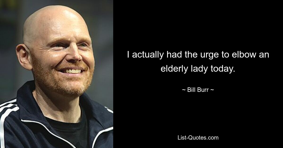 I actually had the urge to elbow an elderly lady today. — © Bill Burr