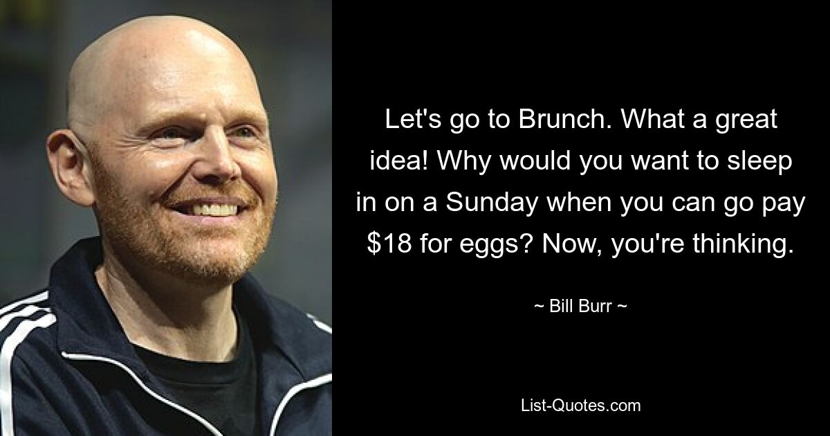 Let's go to Brunch. What a great idea! Why would you want to sleep in on a Sunday when you can go pay $18 for eggs? Now, you're thinking. — © Bill Burr