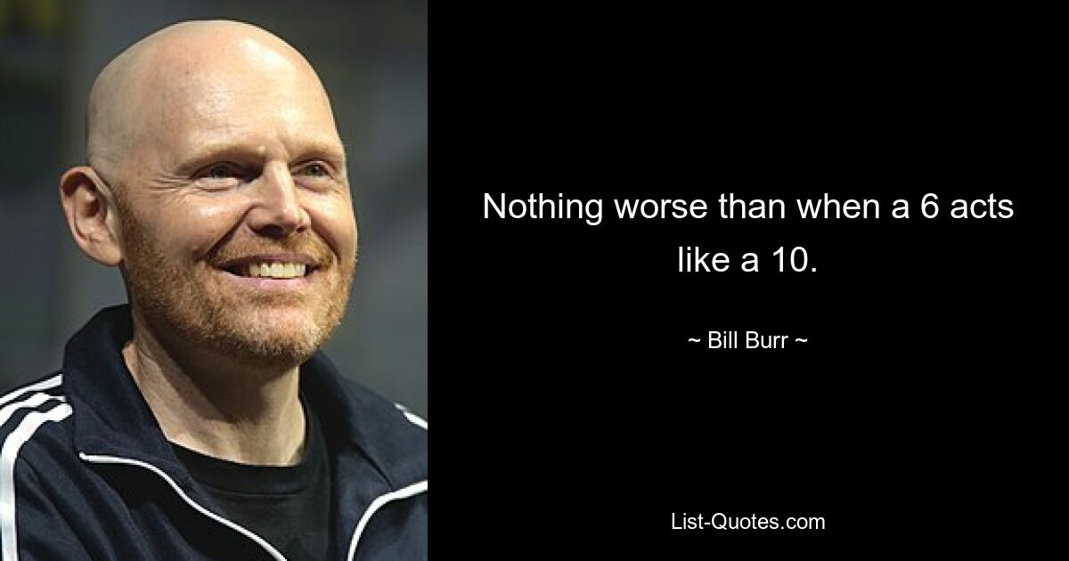 Nothing worse than when a 6 acts like a 10. — © Bill Burr