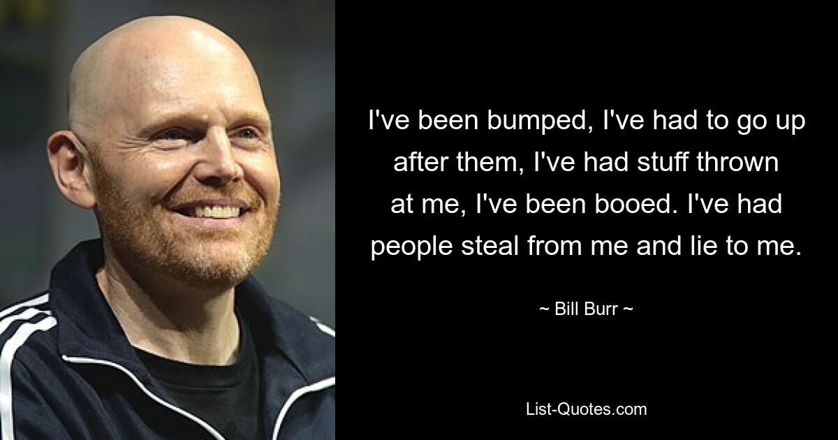 I've been bumped, I've had to go up after them, I've had stuff thrown at me, I've been booed. I've had people steal from me and lie to me. — © Bill Burr