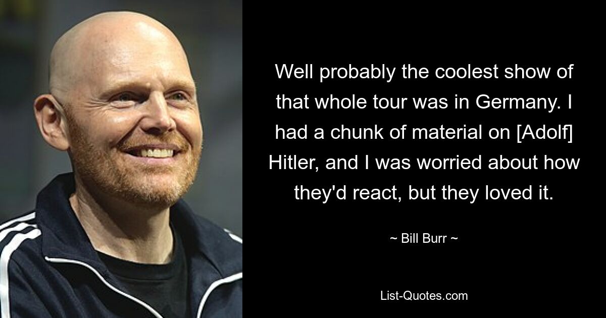 Well probably the coolest show of that whole tour was in Germany. I had a chunk of material on [Adolf] Hitler, and I was worried about how they'd react, but they loved it. — © Bill Burr