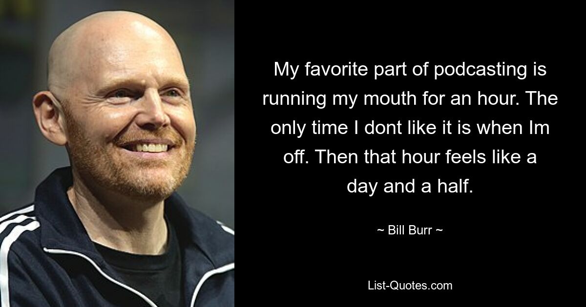 My favorite part of podcasting is running my mouth for an hour. The only time I dont like it is when Im off. Then that hour feels like a day and a half. — © Bill Burr