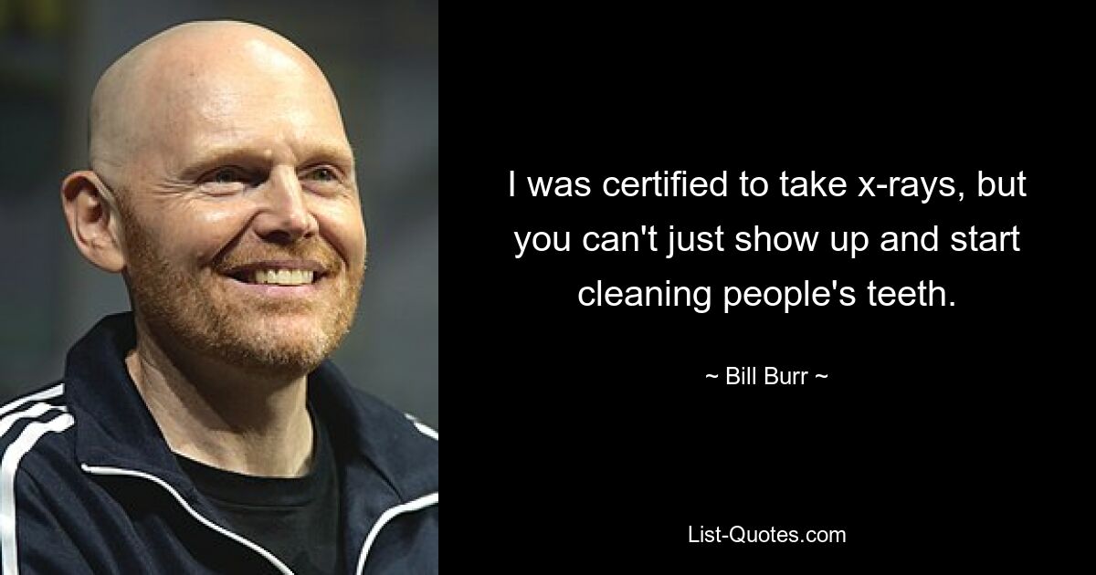 I was certified to take x-rays, but you can't just show up and start cleaning people's teeth. — © Bill Burr