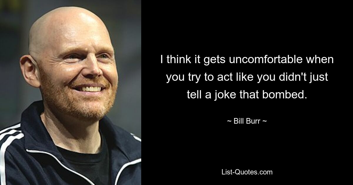 I think it gets uncomfortable when you try to act like you didn't just tell a joke that bombed. — © Bill Burr