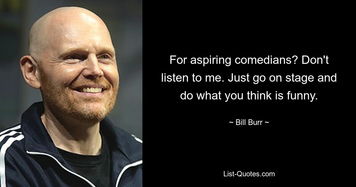 For aspiring comedians? Don't listen to me. Just go on stage and do what you think is funny. — © Bill Burr