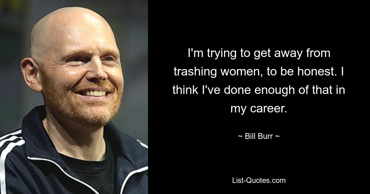 I'm trying to get away from trashing women, to be honest. I think I've done enough of that in my career. — © Bill Burr