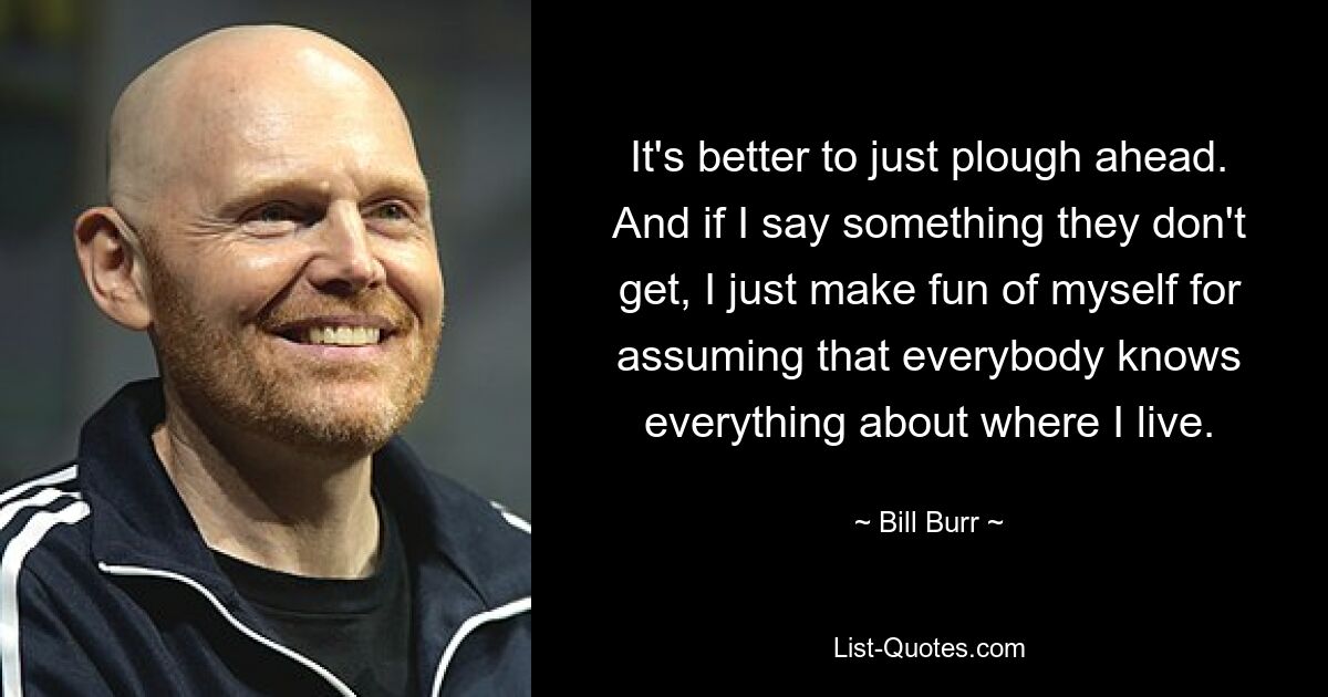 It's better to just plough ahead. And if I say something they don't get, I just make fun of myself for assuming that everybody knows everything about where I live. — © Bill Burr