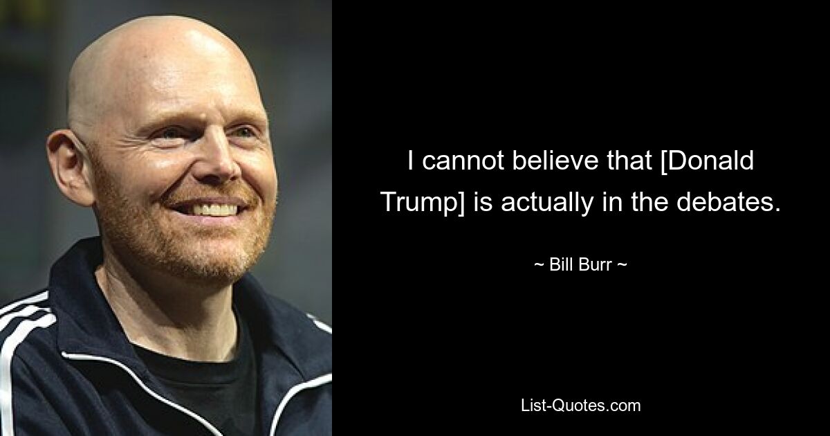 I cannot believe that [Donald Trump] is actually in the debates. — © Bill Burr