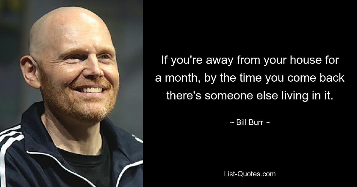 If you're away from your house for a month, by the time you come back there's someone else living in it. — © Bill Burr