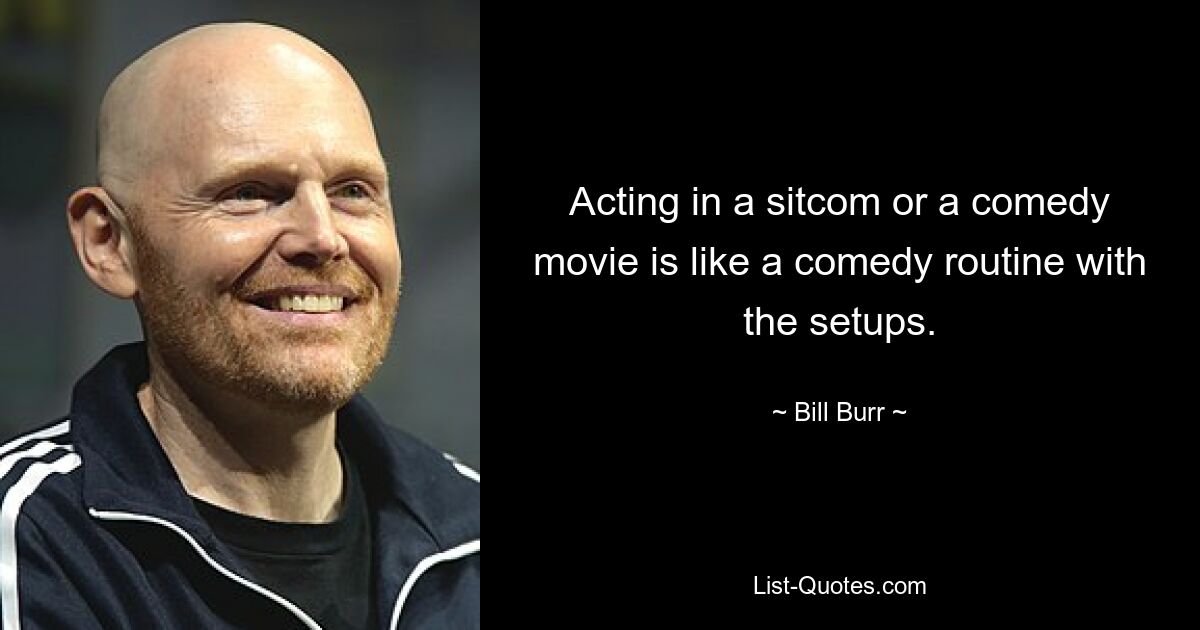 Acting in a sitcom or a comedy movie is like a comedy routine with the setups. — © Bill Burr