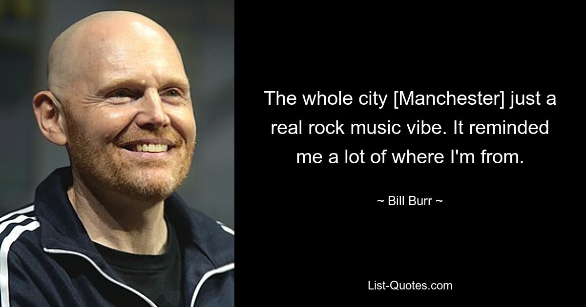 The whole city [Manchester] just a real rock music vibe. It reminded me a lot of where I'm from. — © Bill Burr