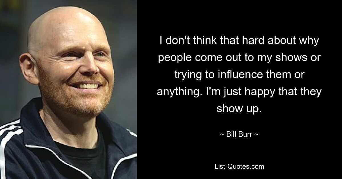 Ich denke nicht so sehr darüber nach, warum Leute zu meinen Shows kommen oder versuchen, sie zu beeinflussen oder so. Ich bin einfach froh, dass sie auftauchen. — © Bill Burr 