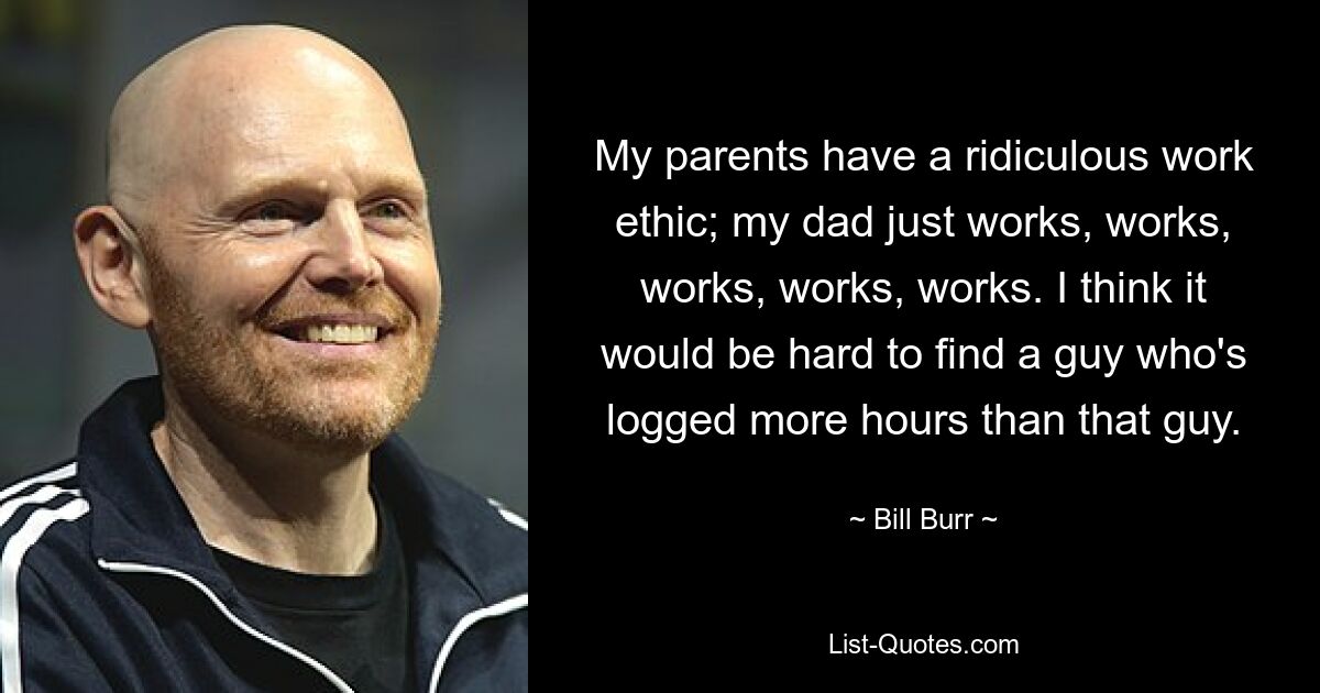 My parents have a ridiculous work ethic; my dad just works, works, works, works, works. I think it would be hard to find a guy who's logged more hours than that guy. — © Bill Burr