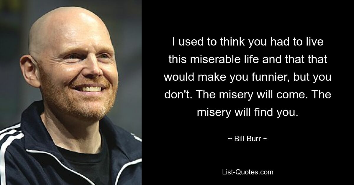 I used to think you had to live this miserable life and that that would make you funnier, but you don't. The misery will come. The misery will find you. — © Bill Burr